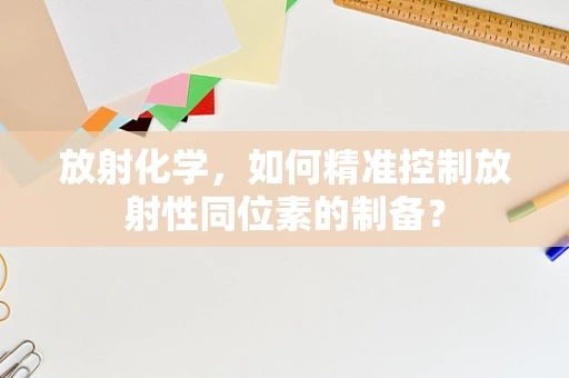 放射化学，如何精准控制放射性同位素的制备？