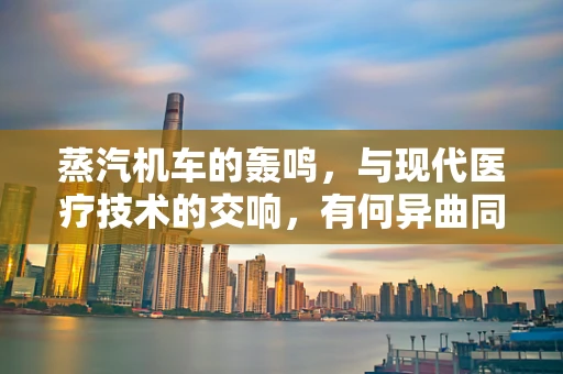 蒸汽机车的轰鸣，与现代医疗技术的交响，有何异曲同工之处？