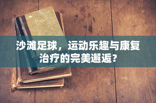 沙滩足球，运动乐趣与康复治疗的完美邂逅？