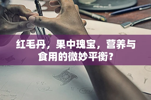 红毛丹，果中瑰宝，营养与食用的微妙平衡？