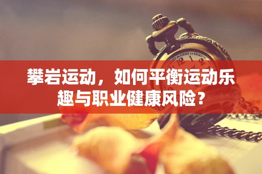 攀岩运动，如何平衡运动乐趣与职业健康风险？