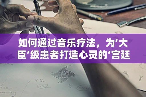 如何通过音乐疗法，为‘大臣’级患者打造心灵的‘宫廷盛宴’？