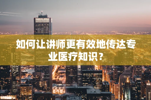 如何让讲师更有效地传达专业医疗知识？