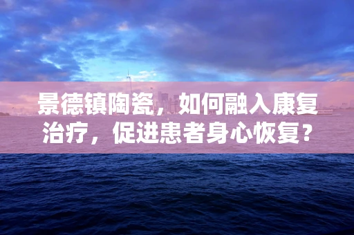 景德镇陶瓷，如何融入康复治疗，促进患者身心恢复？