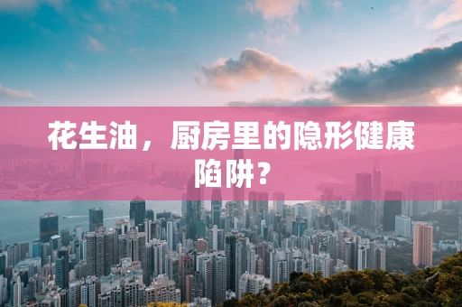 花生油，厨房里的隐形健康陷阱？
