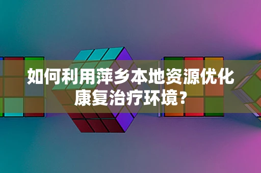 如何利用萍乡本地资源优化康复治疗环境？