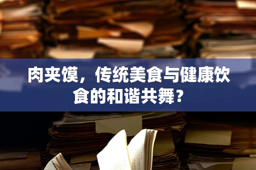肉夹馍，传统美食与健康饮食的和谐共舞？