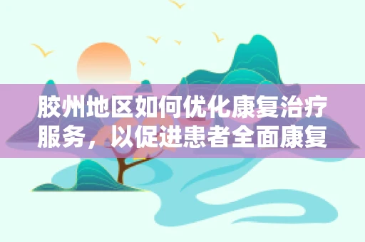胶州地区如何优化康复治疗服务，以促进患者全面康复？