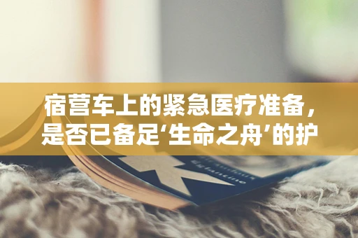 宿营车上的紧急医疗准备，是否已备足‘生命之舟’的护航装备？