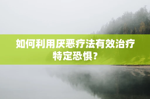 如何利用厌恶疗法有效治疗特定恐惧？