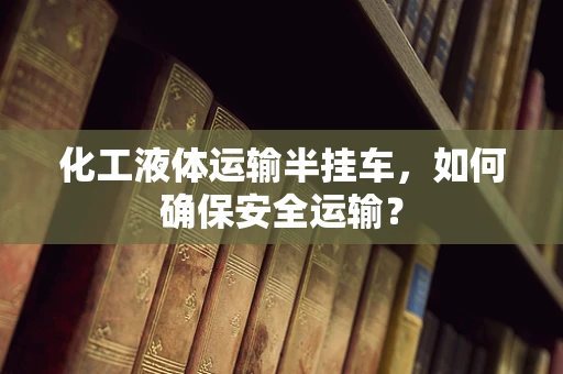 化工液体运输半挂车，如何确保安全运输？