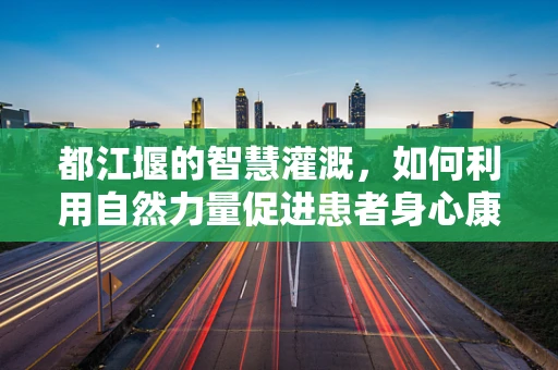 都江堰的智慧灌溉，如何利用自然力量促进患者身心康复？