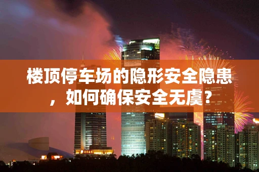 楼顶停车场的隐形安全隐患，如何确保安全无虞？