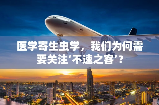 医学寄生虫学，我们为何需要关注‘不速之客’？