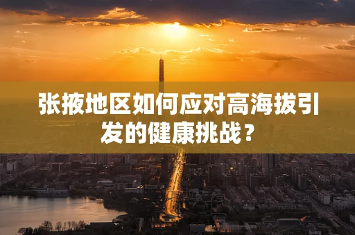 张掖地区如何应对高海拔引发的健康挑战？