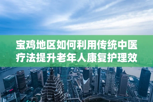 宝鸡地区如何利用传统中医疗法提升老年人康复护理效果？