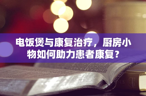 电饭煲与康复治疗，厨房小物如何助力患者康复？