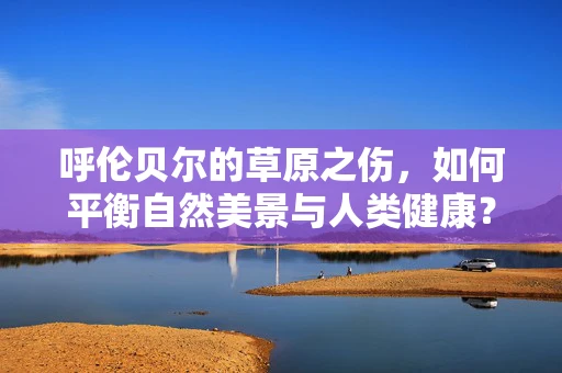 呼伦贝尔的草原之伤，如何平衡自然美景与人类健康？