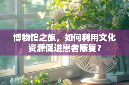 博物馆之旅，如何利用文化资源促进患者康复？
