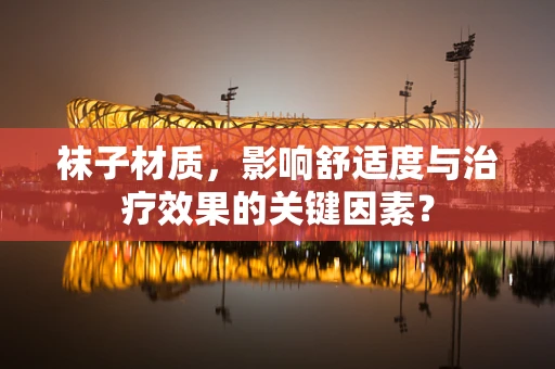 袜子材质，影响舒适度与治疗效果的关键因素？