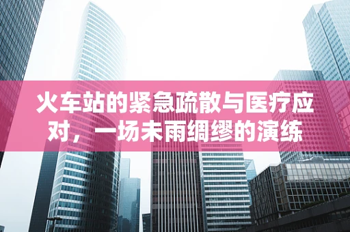 火车站的紧急疏散与医疗应对，一场未雨绸缪的演练