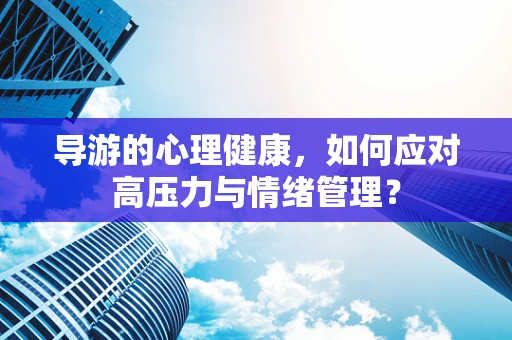 导游的心理健康，如何应对高压力与情绪管理？