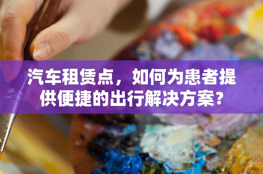 汽车租赁点，如何为患者提供便捷的出行解决方案？