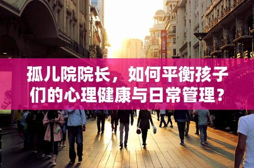 孤儿院院长，如何平衡孩子们的心理健康与日常管理？