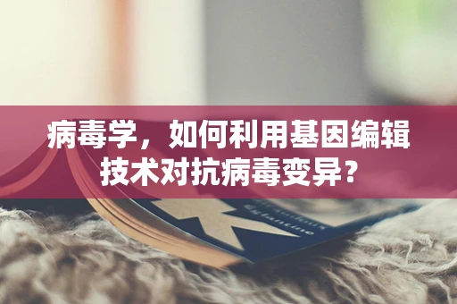 病毒学，如何利用基因编辑技术对抗病毒变异？