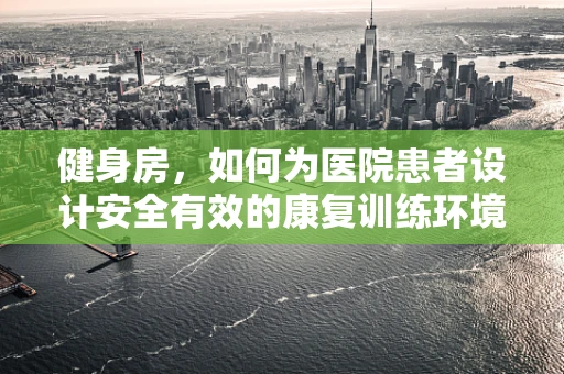 健身房，如何为医院患者设计安全有效的康复训练环境？
