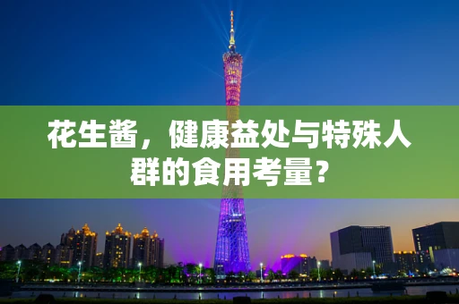 花生酱，健康益处与特殊人群的食用考量？