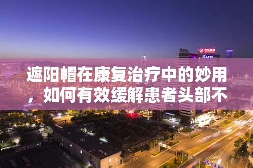 遮阳帽在康复治疗中的妙用，如何有效缓解患者头部不适？