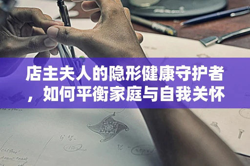 店主夫人的隐形健康守护者，如何平衡家庭与自我关怀？
