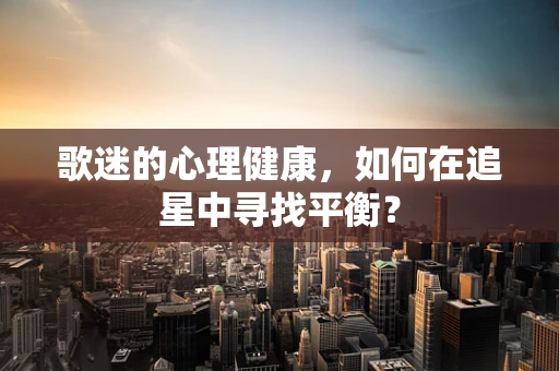 歌迷的心理健康，如何在追星中寻找平衡？