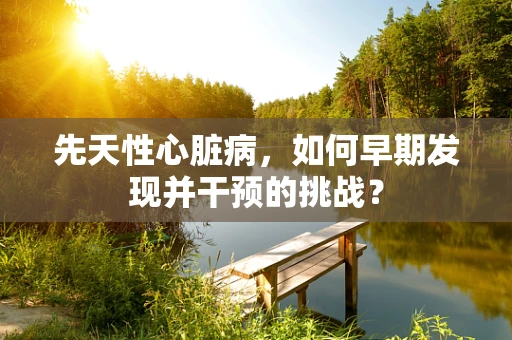 先天性心脏病，如何早期发现并干预的挑战？