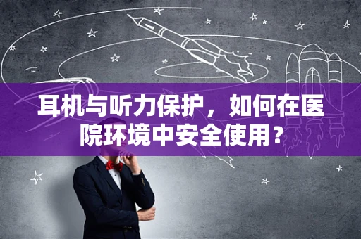 耳机与听力保护，如何在医院环境中安全使用？