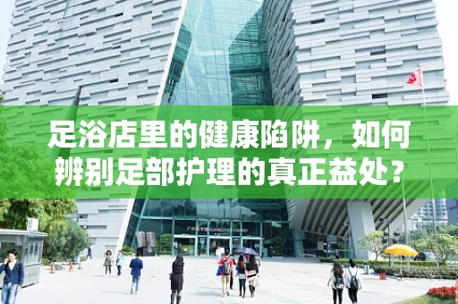 足浴店里的健康陷阱，如何辨别足部护理的真正益处？