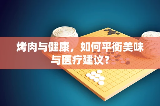烤肉与健康，如何平衡美味与医疗建议？