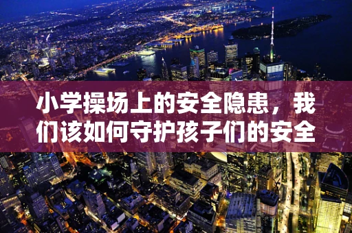 小学操场上的安全隐患，我们该如何守护孩子们的安全？