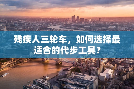残疾人三轮车，如何选择最适合的代步工具？