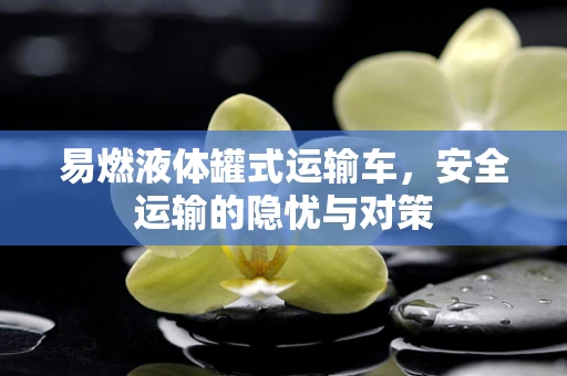易燃液体罐式运输车，安全运输的隐忧与对策