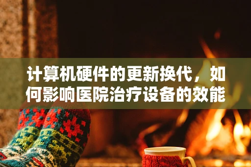 计算机硬件的更新换代，如何影响医院治疗设备的效能？
