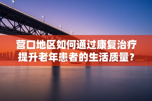 营口地区如何通过康复治疗提升老年患者的生活质量？
