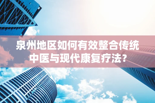 泉州地区如何有效整合传统中医与现代康复疗法？