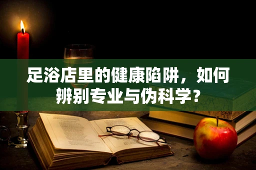 足浴店里的健康陷阱，如何辨别专业与伪科学？