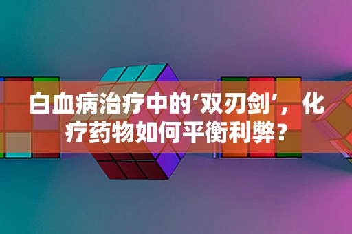 白血病治疗中的‘双刃剑’，化疗药物如何平衡利弊？