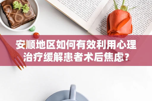 安顺地区如何有效利用心理治疗缓解患者术后焦虑？