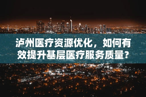 泸州医疗资源优化，如何有效提升基层医疗服务质量？