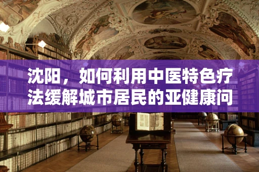 沈阳，如何利用中医特色疗法缓解城市居民的亚健康问题？