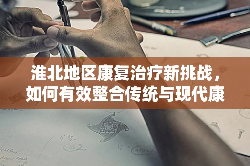 淮北地区康复治疗新挑战，如何有效整合传统与现代康复资源？